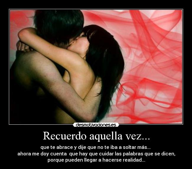 Recuerdo aquella vez... - que te abrace y dije que no te iba a soltar más... 
ahora me doy cuenta  que hay que cuidar las palabras que se dicen,
porque pueden llegar a hacerse realidad...