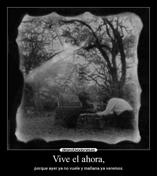 Vive el ahora, - porque ayer ya no vuele y mañana ya veremos.