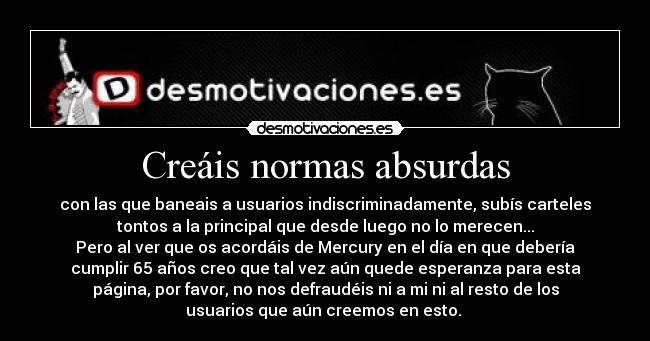 Creáis normas absurdas - con las que baneais a usuarios indiscriminadamente, subís carteles
tontos a la principal que desde luego no lo merecen...
Pero al ver que os acordáis de Mercury en el día en que debería
cumplir 65 años creo que tal vez aún quede esperanza para esta
página, por favor, no nos defraudéis ni a mi ni al resto de los
usuarios que aún creemos en esto.