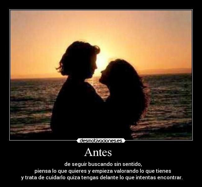 Antes - de seguir buscando sin sentido,
piensa lo que quieres y empieza valorando lo que tienes
y trata de cuidarlo quiza tengas delante lo que intentas encontrar.