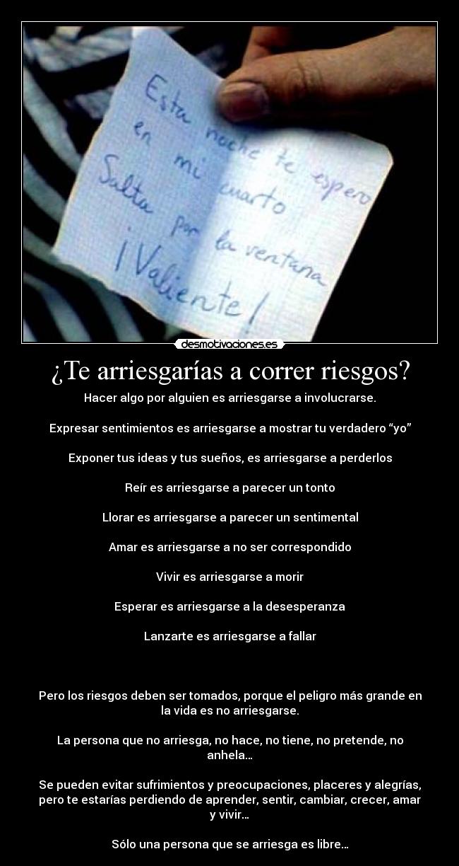 ¿Te arriesgarías a correr riesgos? - Hacer algo por alguien es arriesgarse a involucrarse.
Expresar sentimientos es arriesgarse a mostrar tu verdadero “yo”
Exponer tus ideas y tus sueños, es arriesgarse a perderlos
Reír es arriesgarse a parecer un tonto
Llorar es arriesgarse a parecer un sentimental
Amar es arriesgarse a no ser correspondido
Vivir es arriesgarse a morir
Esperar es arriesgarse a la desesperanza
Lanzarte es arriesgarse a fallar
Pero los riesgos deben ser tomados, porque el peligro más grande en
la vida es no arriesgarse.
La persona que no arriesga, no hace, no tiene, no pretende, no
anhela…
Se pueden evitar sufrimientos y preocupaciones, placeres y alegrías,
pero te estarías perdiendo de aprender, sentir, cambiar, crecer, amar
y vivir…
Sólo una persona que se arriesga es libre…