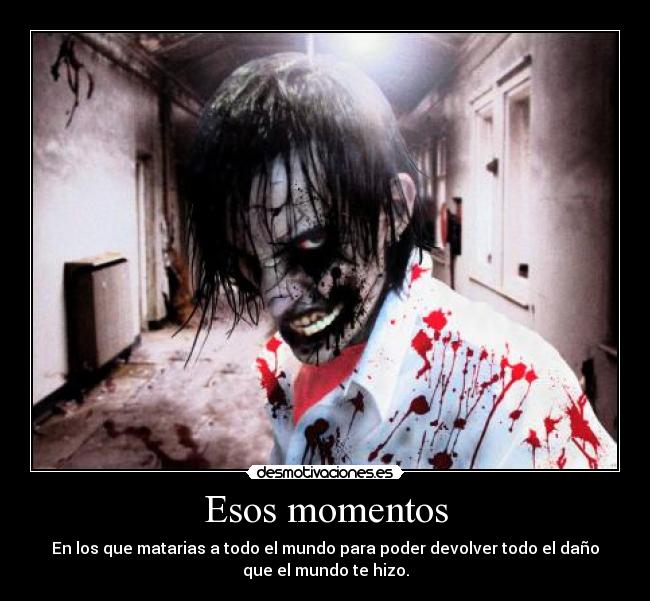 Esos momentos - En los que matarias a todo el mundo para poder devolver todo el daño
que el mundo te hizo.