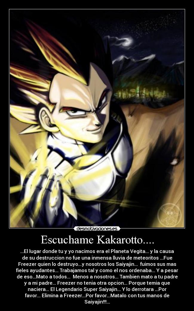 Escuchame Kakarotto.... - ...El lugar donde tu y yo nacimos era el Planeta Vegita... y la causa
de su destruccion no fue una inmensa lluvia de meteoritos ...Fue
Freezer quien lo destruyo...y nosotros los Saiyajin...  fuimos sus mas
fieles ayudantes... Trabajamos tal y como el nos ordenaba... Y a pesar
de eso...Mato a todos...  Menos a nosotros... Tambien mato a tu padre
y a mi padre... Freezer no tenia otra opcion... Porque temia que
naciera... El Legendario Super Saiyajin... Y lo derrotara ...Por
favor... Elimina a Freezer...Por favor...Matalo con tus manos de
Saiyajin!!!...