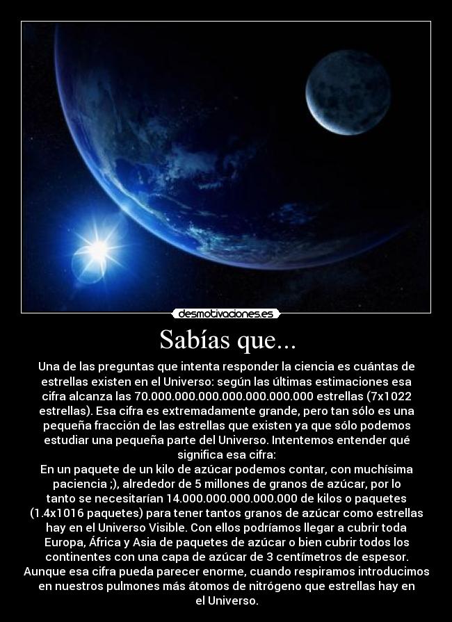 Sabías que... - Una de las preguntas que intenta responder la ciencia es cuántas de
estrellas existen en el Universo: según las últimas estimaciones esa
cifra alcanza las 70.000.000.000.000.000.000.000 estrellas (7x1022
estrellas). Esa cifra es extremadamente grande, pero tan sólo es una
pequeña fracción de las estrellas que existen ya que sólo podemos
estudiar una pequeña parte del Universo. Intentemos entender qué
significa esa cifra:
En un paquete de un kilo de azúcar podemos contar, con muchísima
paciencia ;), alrededor de 5 millones de granos de azúcar, por lo
tanto se necesitarían 14.000.000.000.000.000 de kilos o paquetes
(1.4x1016 paquetes) para tener tantos granos de azúcar como estrellas
hay en el Universo Visible. Con ellos podríamos llegar a cubrir toda
Europa, África y Asia de paquetes de azúcar o bien cubrir todos los
continentes con una capa de azúcar de 3 centímetros de espesor.
Aunque esa cifra pueda parecer enorme, cuando respiramos introducimos
en nuestros pulmones más átomos de nitrógeno que estrellas hay en
el Universo.