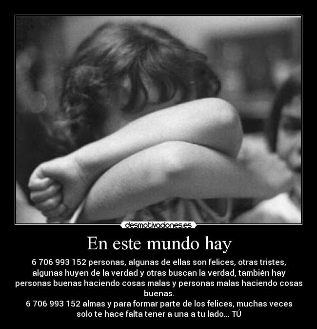 En este mundo hay - 6 706 993 152 personas, algunas de ellas son felices, otras tristes,
algunas huyen de la verdad y otras buscan la verdad, también hay
personas buenas haciendo cosas malas y personas malas haciendo cosas
buenas.
6 706 993 152 almas y para formar parte de los felices, muchas veces
solo te hace falta tener a una a tu lado… TÚ