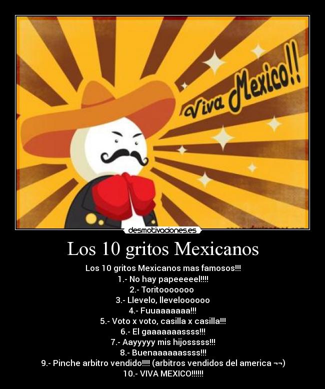 Los 10 gritos Mexicanos - Los 10 gritos Mexicanos mas famosos!!!
1.- No hay papeeeeel!!!!
2.- Toritooooooo
3.- Llevelo, lleveloooooo
4.- Fuuaaaaaaa!!!
5.- Voto x voto, casilla x casilla!!!
6.- El gaaaaaaassss!!!
7.- Aayyyyy mis hijosssss!!!
8.- Buenaaaaaassss!!!
9.- Pinche arbitro vendido!!!! (arbitros vendidos del america ¬¬)
10.- VIVA MEXICO!!!!!!