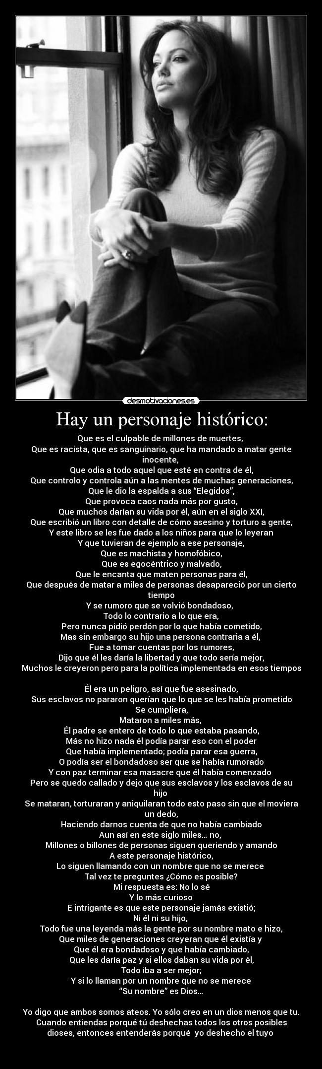 Hay un personaje histórico: - Que es el culpable de millones de muertes, 
Que es racista, que es sanguinario, que ha mandado a matar gente
inocente, 
Que odia a todo aquel que esté en contra de él,
Que controlo y controla aún a las mentes de muchas generaciones,
Que le dio la espalda a sus “Elegidos”,
Que provoca caos nada más por gusto,
Que muchos darían su vida por él, aún en el siglo XXI,
Que escribió un libro con detalle de cómo asesino y torturo a gente,
Y este libro se les fue dado a los niños para que lo leyeran
Y que tuvieran de ejemplo a ese personaje,
Que es machista y homofóbico,
Que es egocéntrico y malvado,
Que le encanta que maten personas para él,
Que después de matar a miles de personas desapareció por un cierto
tiempo
Y se rumoro que se volvió bondadoso, 
Todo lo contrario a lo que era,
Pero nunca pidió perdón por lo que había cometido,
Mas sin embargo su hijo una persona contraria a él, 
Fue a tomar cuentas por los rumores,
Dijo que él les daría la libertad y que todo sería mejor,
Muchos le creyeron pero para la política implementada en esos tiempos

Él era un peligro, así que fue asesinado,
Sus esclavos no pararon querían que lo que se les había prometido
Se cumpliera,
Mataron a miles más, 
Él padre se entero de todo lo que estaba pasando,
Más no hizo nada él podía parar eso con el poder
Que había implementado; podía parar esa guerra,
O podía ser el bondadoso ser que se había rumorado
Y con paz terminar esa masacre que él había comenzado 
Pero se quedo callado y dejo que sus esclavos y los esclavos de su
hijo 
Se mataran, torturaran y aniquilaran todo esto paso sin que el moviera
un dedo,
Haciendo darnos cuenta de que no había cambiado
Aun así en este siglo miles… no, 
Millones o billones de personas siguen queriendo y amando
A este personaje histórico,
Lo siguen llamando con un nombre que no se merece 
Tal vez te preguntes ¿Cómo es posible?
Mi respuesta es: No lo sé
Y lo más curioso
E intrigante es que este personaje jamás existió;
Ni él ni su hijo, 
Todo fue una leyenda más la gente por su nombre mato e hizo,
Que miles de generaciones creyeran que él existía y 
Que él era bondadoso y que había cambiado,
Que les daría paz y si ellos daban su vida por él,
Todo iba a ser mejor;
Y si lo llaman por un nombre que no se merece
“Su nombre” es Dios…

Yo digo que ambos somos ateos. Yo sólo creo en un dios menos que tu.
Cuando entiendas porqué tú deshechas todos los otros posibles
dioses, entonces entenderás porqué  yo deshecho el tuyo 

