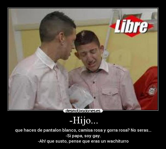 -Hijo... - que haces de pantalon blanco, camisa rosa y gorra rosa? No seras...
-Si papa, soy gay.
-Ah! que susto, pense que eras un wachiturro