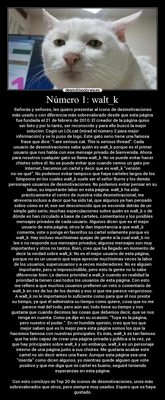 Número 1: walt_k - Señoras y señores, les quiero presentar al icono de desmotivaciones
más usado y con diferencia más sobrevalorado desde que esta página
fue fundada el 21 de febrero de 2010. El creador de la página quiso
ser listo y por lo tanto, ser reconocido y para ello buscó la mejor
solución: Cogió un LOLcat (mirad el número 2 para mejor
información) y se lo puso de logo. Este gato serio tiene una famosa
frase que dice: I are serious cat. This is serious thread. Cada
usuario de desmotivaciones sabe quién es walt_k porque es el primer
usuario que nos habla con ese mensaje privado de bienvenida. Ahora
para nosotros cualquier gato se llama walt_k. No se puede evitar hacer
chistes sobre él. No se puede evitar que cuando vemos un gato por
Internet, hacemos un cartel y decir que es walt_k versión
no-se-qué. No podemos evitar tampoco que haya carteles largos de los
Simpsons en los cuales walt_k suele ser el señor Burns y los demás
personajes usuarios de desmotivaciones. No podemos evitar pensar en su
labor, su importante labor en esta página. walt_k ha sido
prácticamente el centro de nuestra vida desmotivacional; me
atrevería incluso a decir que ha sido tal, que algunos ya han pensado
sobre cómo es él, ese ser desconocido que se esconde detrás de un
simple gato serio; muchas especulaciones sobre quién es walt_k o de
dónde es han circulado a base de carteles, comentarios y los posibles
mensajes privados de cada usuario. Algunos dicen que es el mejor
usuario de esta página; otros le dan importancia a que walt_k
comente, vote o ponga en favoritos su cartel solamente porque es
walt_k. Hay incluso muchísimas quejas de gente a la cual walt_k no
lee o no responde sus mensajes privados; algunos mensajes son muy
importantes y otros no tantos. Bien, creo que ha llegado en momento de
decir la verdad sobre walt_k: No es el mejor usuario de esta página,
porque no es un usuario que sepa apreciar muchísimas veces la labor
de los usuarios, superusuarios y a veces moderadores. No es alguien
importante, pero sí imprescindible, pero esto la gente no lo sabe
diferenciar bien. Le damos prioridad a walt_k cuando en realidad la
prioridad la tienen casi todos los usuarios de esta página. Con esto
me refiero a que muchos usuarios prefieren un voto o comentario de
walt_k en vez de los de los demás y eso sí que me parece vergonzoso.
A walt_k no le importamos lo suficiente como para que él nos preste
su tiempo, ya que él administra su tiempo como quiere, cosa que no me
parece mal del todo, pero aún así, todo tiene su tiempo y nos
gustaría que cuando decimos las cosas que debemos decir, que se nos
tenga en cuenta. Como ya dije en su ocasión: Tuya es la página,
pero nuestro el poder.. En mi humilde opinión, creo que los que
mejor saben qué es lo mejor para esta página somos los que la
hacemos famosa con nuestras principales. Es más, walt_k es tan famoso
que ha sido capaz de crear una página privada y pública a la vez, ya
que hay principales sobre walt_k y sin embargo, walt_k es un personaje
interno de una página junto a sus chistes. Me gustaría acabar este
cartel no sin decir antes una frase: Aunque esta página sea una
mierda como dicen algunos, yo mientras quede alguien que vote
positivo y que me diga que mi cartel es bueno, seguiré teniendo
esperanzas en esta página.

Con esto concluyo mi Top 20 de iconos de desmotivaciones, unos más
sobrevalorados que otros, pero siempre muy usados. Espero que os haya
gustado.