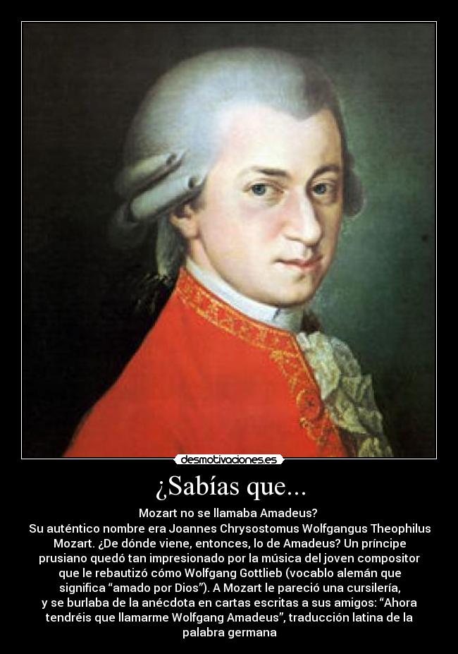 ¿Sabías que... - Mozart no se llamaba Amadeus? 
Su auténtico nombre era Joannes Chrysostomus Wolfgangus Theophilus
Mozart. ¿De dónde viene, entonces, lo de Amadeus? Un príncipe
prusiano quedó tan impresionado por la música del joven compositor
que le rebautizó cómo Wolfgang Gottlieb (vocablo alemán que
significa “amado por Dios”). A Mozart le pareció una cursilería,
y se burlaba de la anécdota en cartas escritas a sus amigos: “Ahora
tendréis que llamarme Wolfgang Amadeus”, traducción latina de la
palabra germana