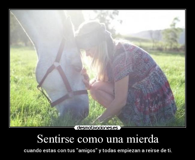 Sentirse como una mierda - cuando estas con tus amigos y todas empiezan a reirse de ti.