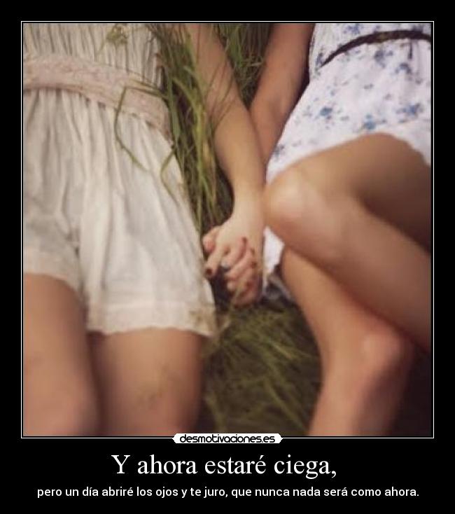 Y ahora estaré ciega, - pero un día abriré los ojos y te juro, que nunca nada será como ahora.