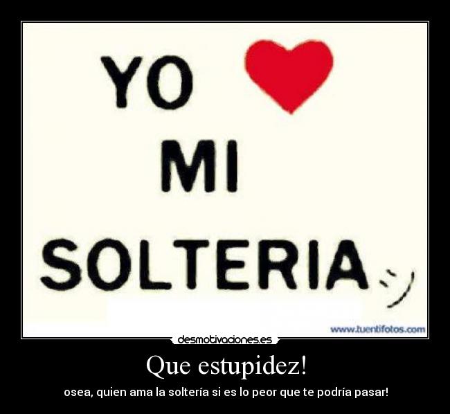 Que estupidez! - osea, quien ama la soltería si es lo peor que te podría pasar!