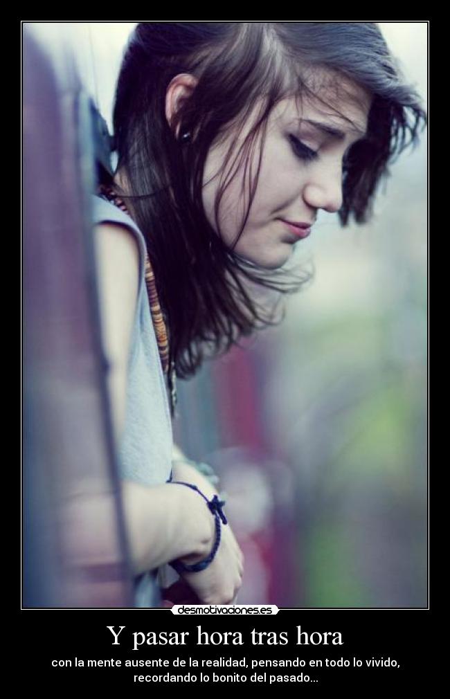 Y pasar hora tras hora - con la mente ausente de la realidad, pensando en todo lo vivido,
recordando lo bonito del pasado...