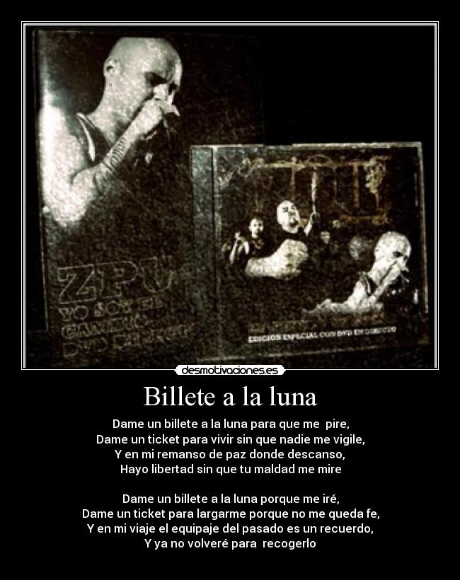 Billete a la luna - Dame un billete a la luna para que me pire,
Dame un ticket para vivir sin que nadie me vigile,
Y en mi remanso de paz donde descanso,
Hayo libertad sin que tu maldad me mire
Dame un billete a la luna porque me iré,
Dame un ticket para largarme porque no me queda fe,
Y en mi viaje el equipaje del pasado es un recuerdo,
Y ya no volveré para recogerlo