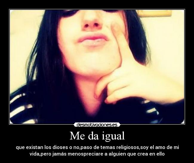 Me da igual - que existan los dioses o no,paso de temas religiosos,soy el amo de mi
vida,pero jamás menospreciare a alguien que crea en ello