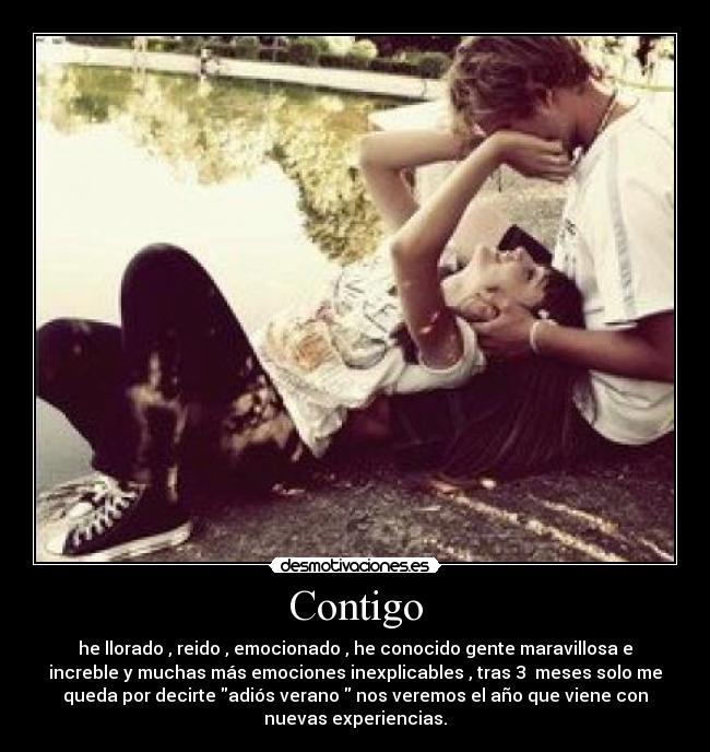 Contigo - he llorado , reido , emocionado , he conocido gente maravillosa e
increble y muchas más emociones inexplicables , tras 3 meses solo me
queda por decirte adiós verano nos veremos el año que viene con
nuevas experiencias.