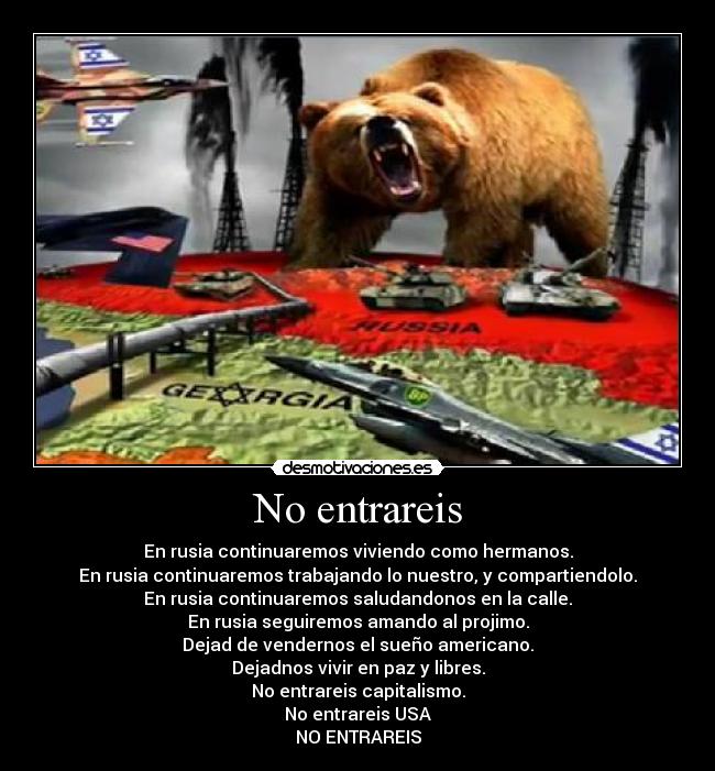No entrareis - En rusia continuaremos viviendo como hermanos.
En rusia continuaremos trabajando lo nuestro, y compartiendolo.
En rusia continuaremos saludandonos en la calle.
En rusia seguiremos amando al projimo.
Dejad de vendernos el sueño americano.
Dejadnos vivir en paz y libres.
No entrareis capitalismo.
No entrareis USA
NO ENTRAREIS