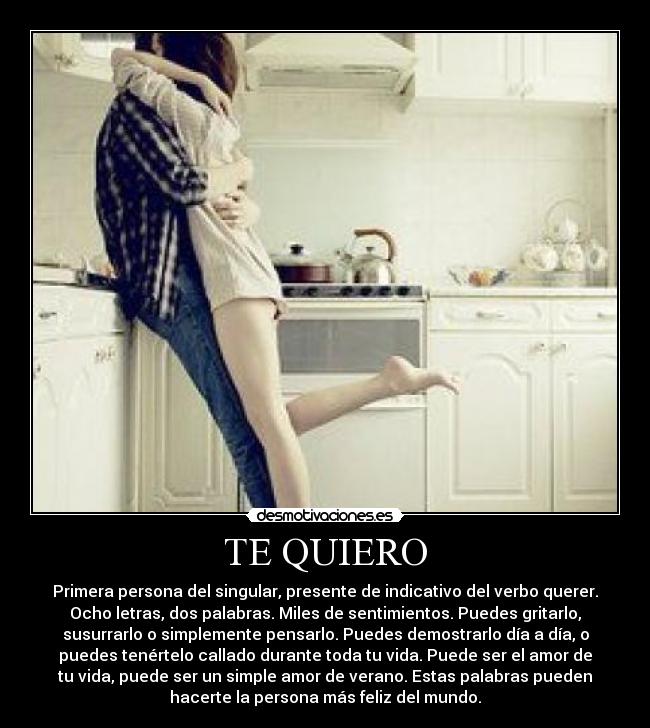 TE QUIERO - Primera persona del singular, presente de indicativo del verbo querer.
Ocho letras, dos palabras. Miles de sentimientos. Puedes gritarlo,
susurrarlo o simplemente pensarlo. Puedes demostrarlo día a día, o
puedes tenértelo callado durante toda tu vida. Puede ser el amor de
tu vida, puede ser un simple amor de verano. Estas palabras pueden
hacerte la persona más feliz del mundo.