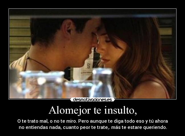 Alomejor te insulto, - O te trato mal, o no te miro. Pero aunque te diga todo eso y tú ahora
no entiendas nada, cuanto peor te trate,. más te estare queriendo.