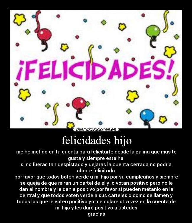 felicidades hijo - me he metido en tu cuenta para felicitarte desde la pajina que mas te
gusta y siempre esta ha.
si no fueras tan despistado y dejaras la cuenta cerrada no podría
aberte felicitado.
por favor que todos boten verde a mi hijo por su cumpleaños y siempre
se queja de que miran un cartel de el y lo votan positivo pero no le
dan al nombre y le dan a positivo por favor si pueden métanlo en la
central y que todos voten verde a sus carteles o como se llamen y
todos los que le voten positivo yo me colare otra vez en la cuenta de
mi hijo y les daré positivo a ustedes
gracias