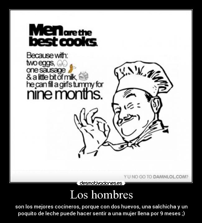 Los hombres - son los mejores cocineros, porque con dos huevos, una salchicha y un
poquito de leche puede hacer sentir a una mujer llena por 9 meses ;)