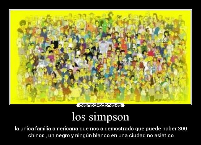 los simpson - la única familia americana que nos a demostrado que puede haber 300
chinos , un negro y ningún blanco en una ciudad no asiatico