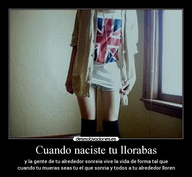 Cuando naciste tu llorabas - y la gente de tu alrededor sonreia vive la vida de forma tal que
cuando tu mueras seas tu el que sonria y todos a tu alrededor lloren