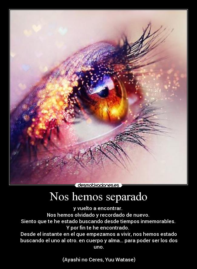 Nos hemos separado - y vuelto a encontrar.
Nos hemos olvidado y recordado de nuevo.
Siento que te he estado buscando desde tiempos inmemorables.
Y por fin te he encontrado.
Desde el instante en el que empezamos a vivir, nos hemos estado
buscando el uno al otro. en cuerpo y alma... para poder ser los dos
uno.
(Ayashi no Ceres, Yuu Watase)