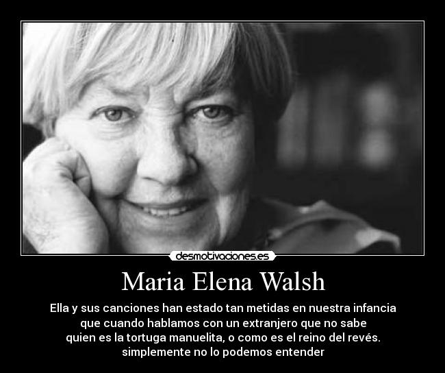 Maria Elena Walsh - Ella y sus canciones han estado tan metidas en nuestra infancia
que cuando hablamos con un extranjero que no sabe
quien es la tortuga manuelita, o como es el reino del revés.
simplemente no lo podemos entender