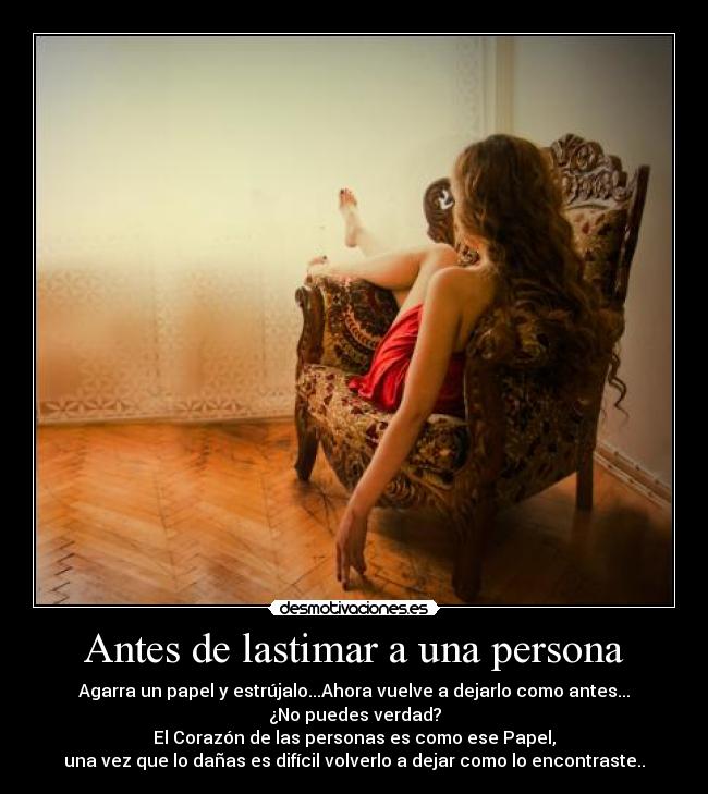 Antes de lastimar a una persona - Agarra un papel y estrújalo...Ahora vuelve a dejarlo como antes...
¿No puedes verdad?
El Corazón de las personas es como ese Papel,
una vez que lo dañas es difícil volverlo a dejar como lo encontraste..
