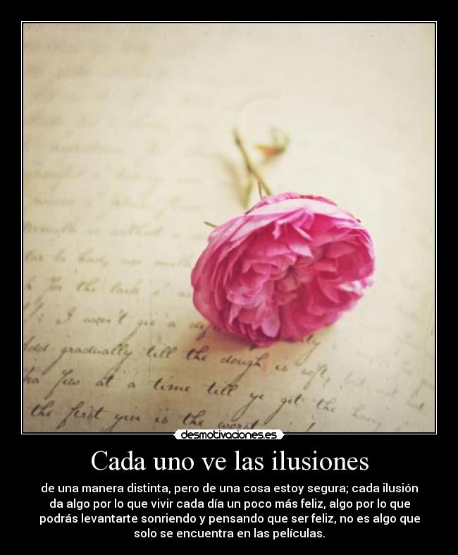 Cada uno ve las ilusiones - de una manera distinta, pero de una cosa estoy segura; cada ilusión
da algo por lo que vivir cada día un poco más feliz, algo por lo que
podrás levantarte sonriendo y pensando que ser feliz, no es algo que
solo se encuentra en las películas.