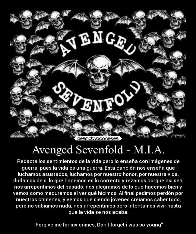 Avenged Sevenfold - M.I.A. - Redacta los sentimientos de la vida pero lo enseña con imágenes de
guerra, pues la vida es una guerra. Esta canción nos enseña que
luchamos asustados, luchamos por nuestro honor, por nuestra vida,
dudamos de si lo que hacemos es lo correcto y rezamos porque así sea,
nos arrepentimos del pasado, nos alegramos de lo que hacemos bien y
vemos como maduramos al ver qué hicimos. Al final pedimos perdón por
nuestros crímenes, y vemos que siendo jóvenes creíamos saber todo,
pero no sabiamos nada, nos arrepentimos pero intentamos vivir hasta
que la vida se nos acaba.

Forgive me for my crimes, Dont forget i was so young