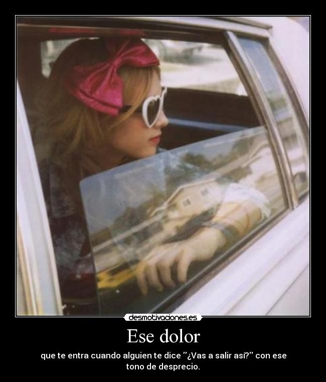 Ese dolor - que te entra cuando alguien te dice ¿Vas a salir así? con ese tono de desprecio.