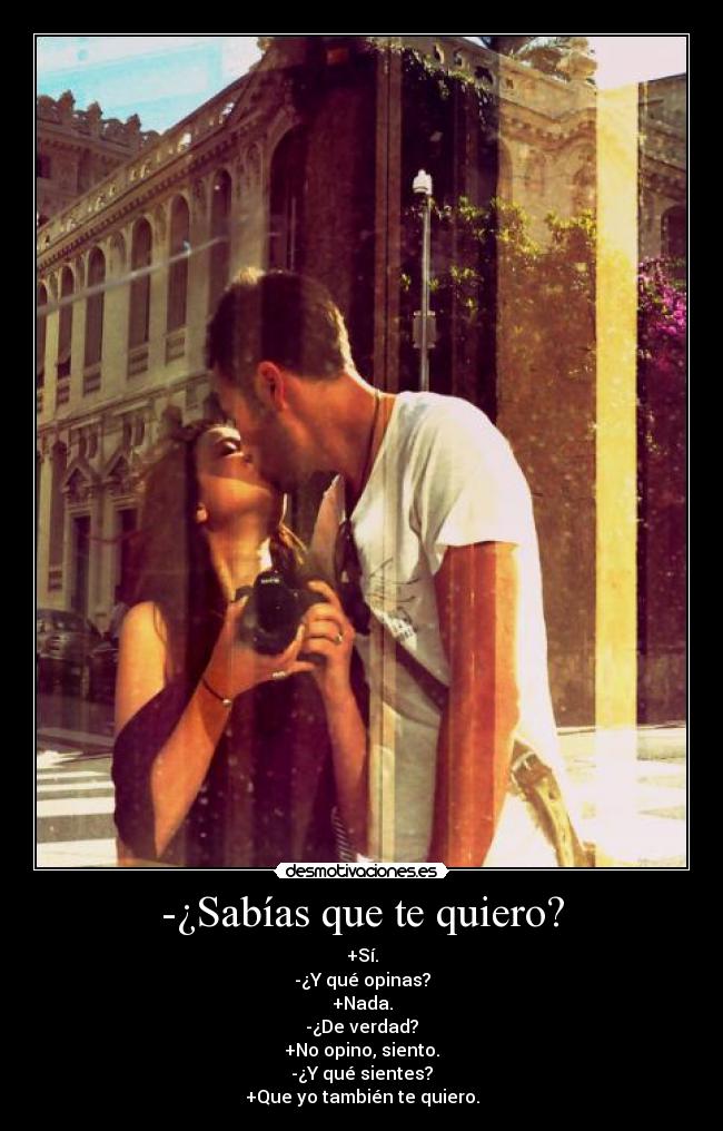 -¿Sabías que te quiero? - +Sí.
-¿Y qué opinas?
+Nada.
-¿De verdad?
+No opino, siento.
-¿Y qué sientes?
+Que yo también te quiero.