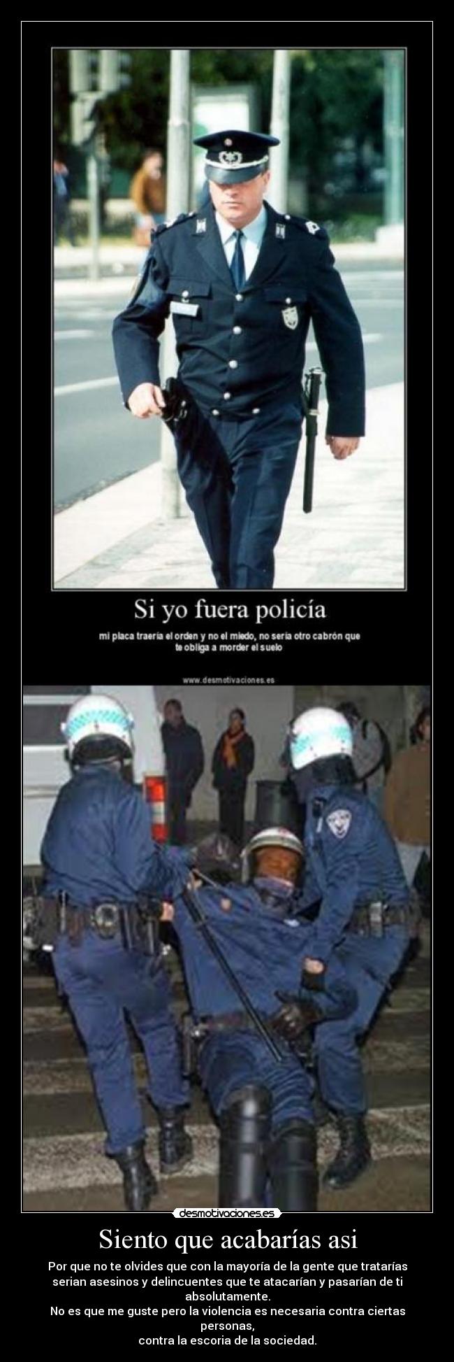 Siento que acabarías asi - Por que no te olvides que con la mayoría de la gente que tratarías
serian asesinos y delincuentes que te atacarían y pasarían de ti
absolutamente.
No es que me guste pero la violencia es necesaria contra ciertas
personas,
contra la escoria de la sociedad.