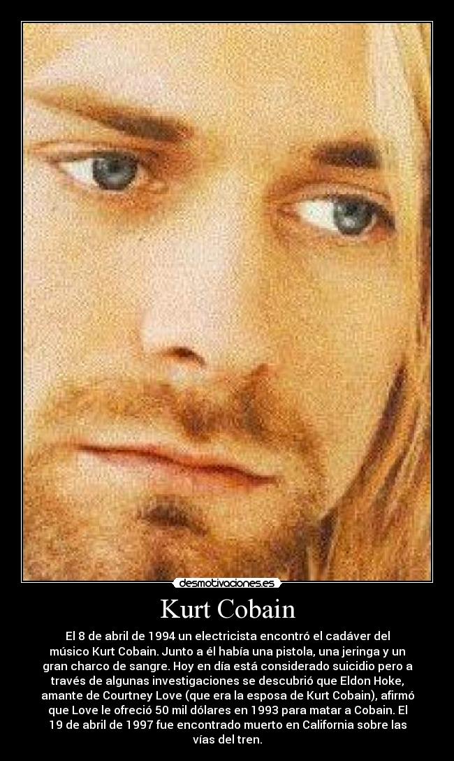 Kurt Cobain - El 8 de abril de 1994 un electricista encontró el cadáver del
músico Kurt Cobain. Junto a él había una pistola, una jeringa y un
gran charco de sangre. Hoy en día está considerado suicidio pero a
través de algunas investigaciones se descubrió que Eldon Hoke,
amante de Courtney Love (que era la esposa de Kurt Cobain), afirmó
que Love le ofreció 50 mil dólares en 1993 para matar a Cobain. El
19 de abril de 1997 fue encontrado muerto en California sobre las
vías del tren.