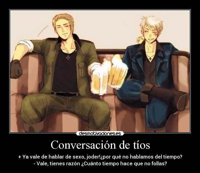 Conversación de tíos - + Ya vale de hablar de sexo, joder!¿por qué no hablamos del tiempo?
- Vale, tienes razón ¿Cuánto tiempo hace que no follas?