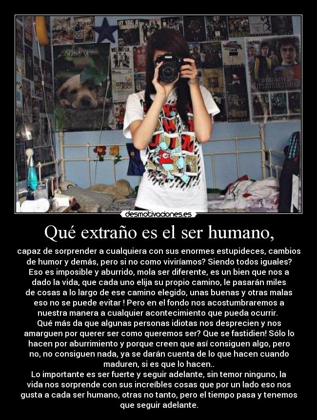 Qué extraño es el ser humano, - capaz de sorprender a cualquiera con sus enormes estupideces, cambios
de humor y demás, pero si no como viviríamos? Siendo todos iguales?
Eso es imposible y aburrido, mola ser diferente, es un bien que nos a
dado la vida, que cada uno elija su propio camino, le pasarán miles
de cosas a lo largo de ese camino elegido, unas buenas y otras malas
eso no se puede evitar ! Pero en el fondo nos acostumbraremos a
nuestra manera a cualquier acontecimiento que pueda ocurrir.
Qué más da que algunas personas idiotas nos desprecien y nos
amarguen por querer ser como queremos ser? Que se fastidien! Sólo lo
hacen por aburrimiento y porque creen que así consiguen algo, pero
no, no consiguen nada, ya se darán cuenta de lo que hacen cuando
maduren, si es que lo hacen..
Lo importante es ser fuerte y seguir adelante, sin temor ninguno, la
vida nos sorprende con sus increíbles cosas que por un lado eso nos
gusta a cada ser humano, otras no tanto, pero el tiempo pasa y tenemos
que seguir adelante.
