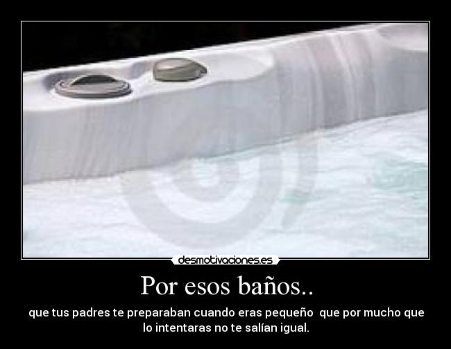Por esos baños.. - que tus padres te preparaban cuando eras pequeño que por mucho que
lo intentaras no te salían igual.