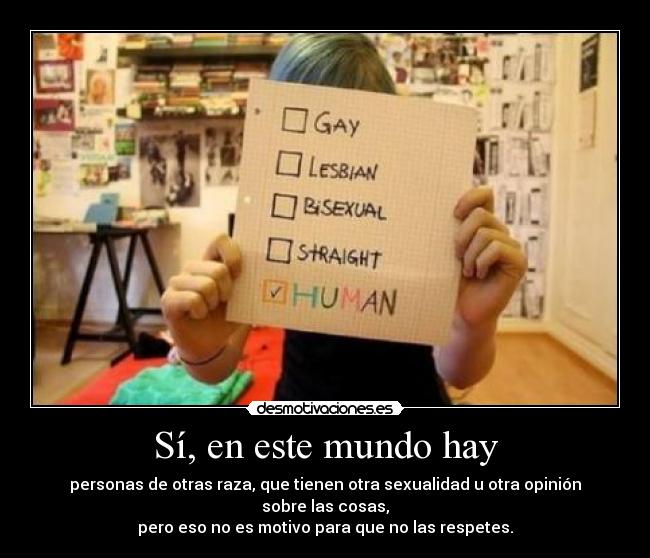 Sí, en este mundo hay - personas de otras raza, que tienen otra sexualidad u otra opinión sobre las cosas,
pero eso no es motivo para que no las respetes.