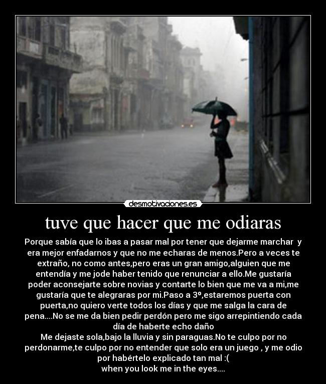 tuve que hacer que me odiaras - Porque sabía que lo ibas a pasar mal por tener que dejarme marchar  y
era mejor enfadarnos y que no me echaras de menos.Pero a veces te
extraño, no como antes,pero eras un gran amigo,alguien que me
entendía y me jode haber tenido que renunciar a ello.Me gustaría
poder aconsejarte sobre novias y contarte lo bien que me va a mi,me
gustaría que te alegraras por mi.Paso a 3º,estaremos puerta con
puerta,no quiero verte todos los días y que me salga la cara de
pena....No se me da bien pedir perdón pero me sigo arrepintiendo cada
día de haberte echo daño
Me dejaste sola,bajo la lluvia y sin paraguas.No te culpo por no
perdonarme,te culpo por no entender que solo era un juego , y me odio
por habértelo explicado tan mal :(
when you look me in the eyes....