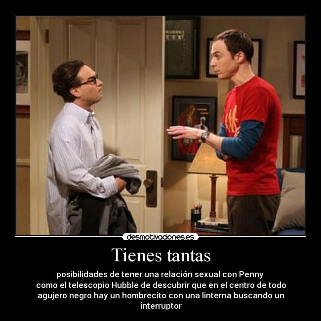 Tienes tantas - posibilidades de tener una relación sexual con Penny 
como el telescopio Hubble de descubrir que en el centro de todo
agujero negro hay un hombrecito con una linterna buscando un interruptor