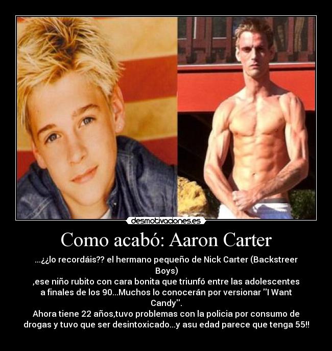Como acabó: Aaron Carter - ...¿¿lo recordáis?? el hermano pequeño de Nick Carter (Backstreer
Boys)
,ese niño rubito con cara bonita que triunfó entre las adolescentes
a finales de los 90...Muchos lo conocerán por versionar I Want
Candy.
Ahora tiene 22 años,tuvo problemas con la policia por consumo de
drogas y tuvo que ser desintoxicado...y asu edad parece que tenga 55!!
