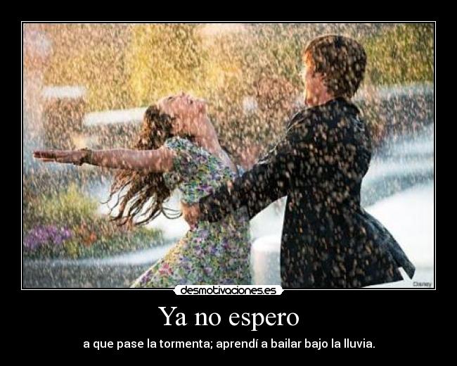 Ya no espero - a que pase la tormenta; aprendí a bailar bajo la lluvia.