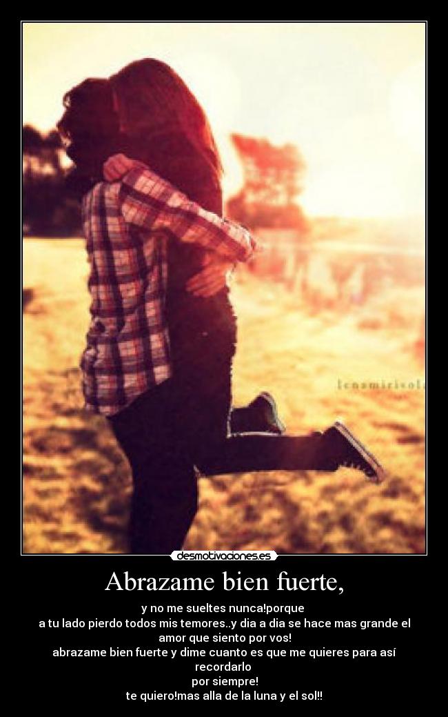 Abrazame bien fuerte, - y no me sueltes nunca!porque
a tu lado pierdo todos mis temores..y dia a dia se hace mas grande el
amor que siento por vos!
abrazame bien fuerte y dime cuanto es que me quieres para así
recordarlo
por siempre!
te quiero!mas alla de la luna y el sol!!