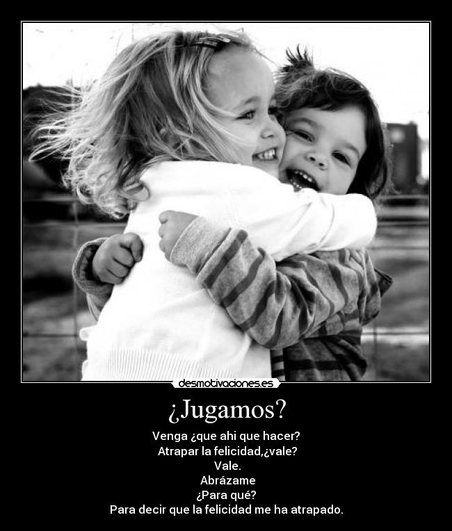 ¿Jugamos? - Venga ¿que ahi que hacer?
Atrapar la felicidad,¿vale?
Vale.
Abrázame
¿Para qué?
Para decir que la felicidad me ha atrapado.