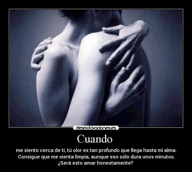 Cuando  - me siento cerca de tí, tú olor es tan profundo que llega hasta mi alma.
Consigue que me sienta limpia, aunque eso sólo dura unos minutos.
¿Será esto amar honestamente? 