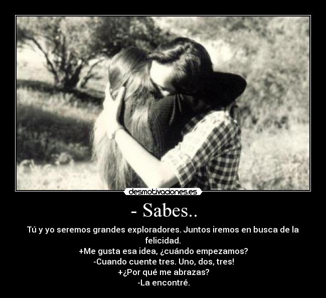 - Sabes.. - Tú y yo seremos grandes exploradores. Juntos iremos en busca de la felicidad.
+Me gusta esa idea, ¿cuándo empezamos?
-Cuando cuente tres. Uno, dos, tres!
+¿Por qué me abrazas?
-La encontré.