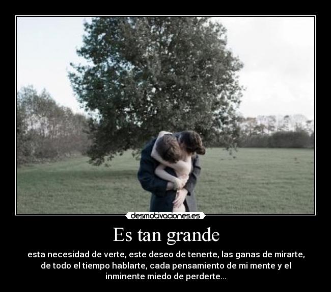 Es tan grande - esta necesidad de verte, este deseo de tenerte, las ganas de mirarte,
de todo el tiempo hablarte, cada pensamiento de mi mente y el
inminente miedo de perderte...